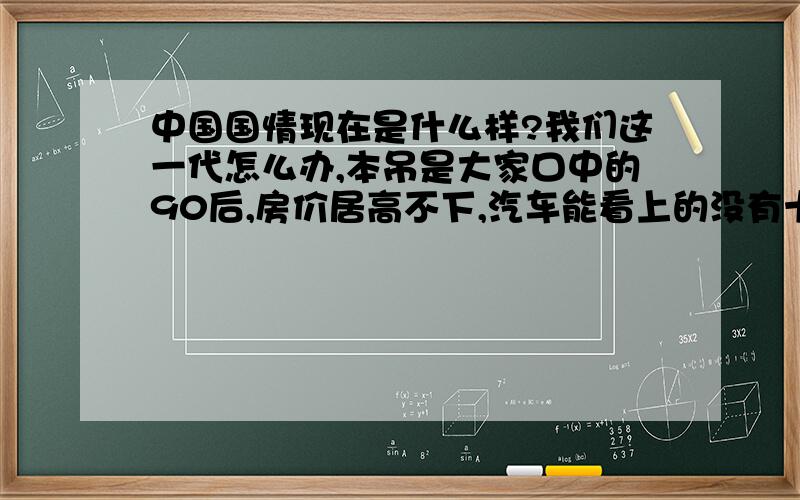 中国国情现在是什么样?我们这一代怎么办,本吊是大家口中的90后,房价居高不下,汽车能看上的没有十几万下不来,物价上涨,食物安全问题 ,官员贪污受贿,不为老百姓着想 官官相护,活着的我们