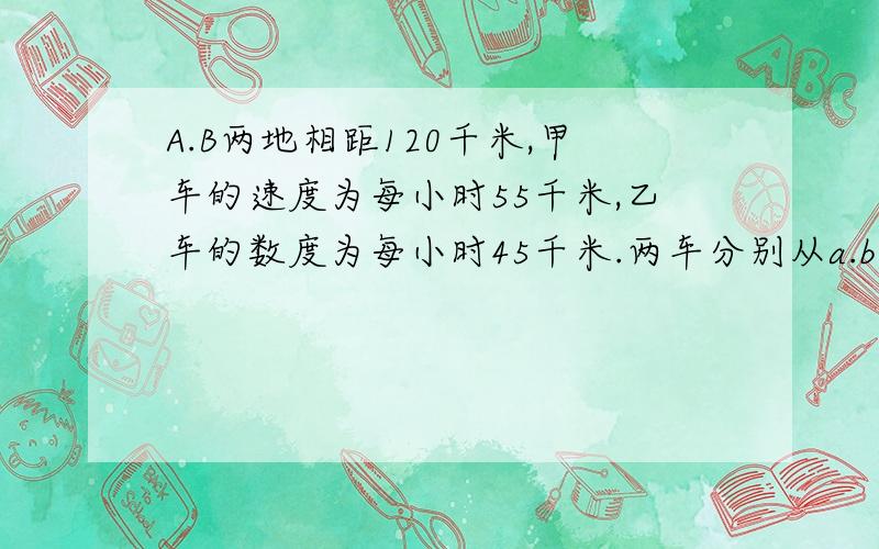 A.B两地相距120千米,甲车的速度为每小时55千米,乙车的数度为每小时45千米.两车分别从a.b两地同时而行（甲在亿后）,经过多长时间甲车追上乙车?两车同时从a.b两地相向而行,经过多少时间两车