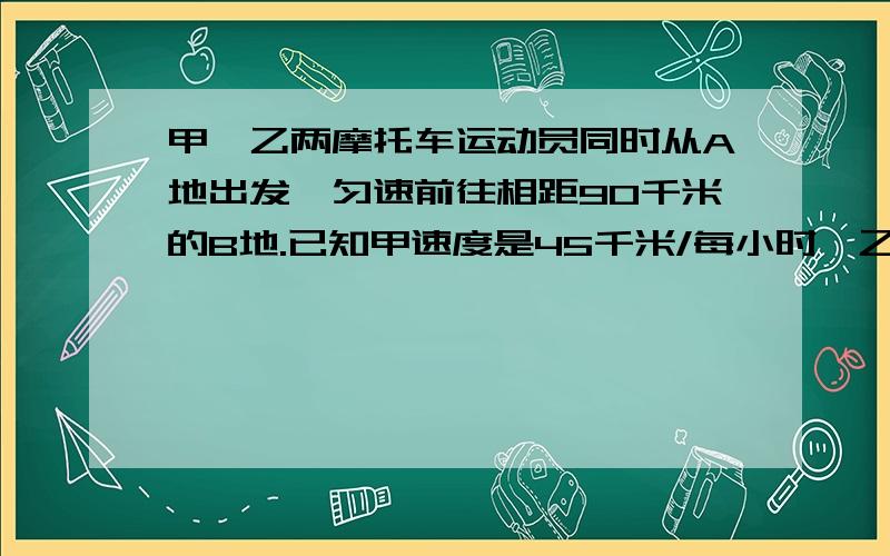 甲、乙两摩托车运动员同时从A地出发,匀速前往相距90千米的B地.已知甲速度是45千米/每小时,乙的速度是30千米/每小时.甲运动员到底B地立即返还回与乙运动员会合.那么,甲运动员出发到会合