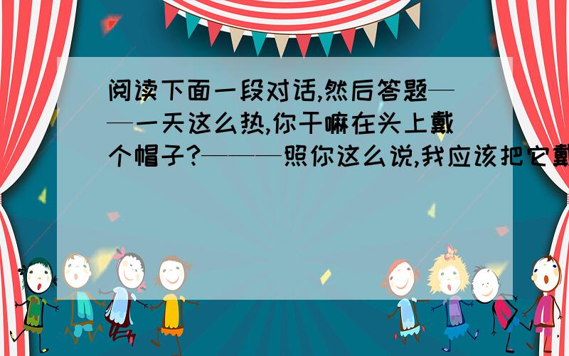 阅读下面一段对话,然后答题——一天这么热,你干嘛在头上戴个帽子?———照你这么说,我应该把它戴在肩膀上喽!以上对话之所以产生幽默效果,关键原因在于问答双方所注意的重音不一致.前