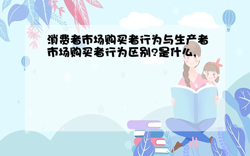 消费者市场购买者行为与生产者市场购买者行为区别?是什么,