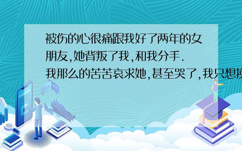 被伤的心很痛跟我好了两年的女朋友,她背叛了我,和我分手.我那么的苦苦哀求她,甚至哭了,我只想挽留她,可她还是那么的绝情.我现在真的心好痛.好难受.求朋友们帮帮我,我该怎么办?心才会