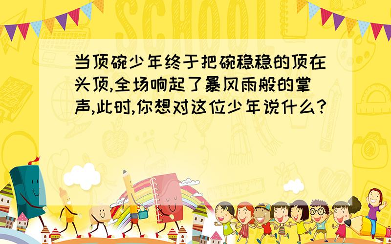 当顶碗少年终于把碗稳稳的顶在头顶,全场响起了暴风雨般的掌声,此时,你想对这位少年说什么?