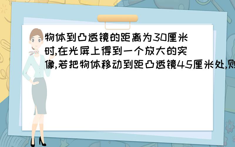 物体到凸透镜的距离为30厘米时,在光屏上得到一个放大的实像,若把物体移动到距凸透镜45厘米处,则成什么像A 放大的实像 B 等大的实像 C 缩小的实像 D 上述三种情况都可能