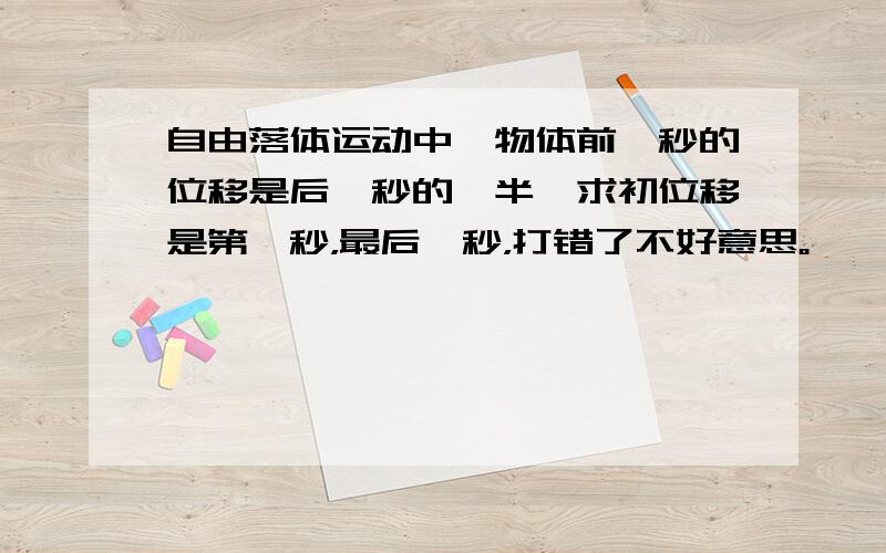 自由落体运动中,物体前一秒的位移是后一秒的一半,求初位移是第一秒，最后一秒，打错了不好意思。