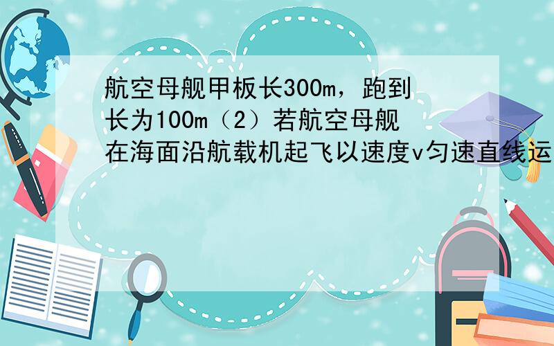 航空母舰甲板长300m，跑到长为100m（2）若航空母舰在海面沿航载机起飞以速度v匀速直线运动，要求航载机滑行距离为80m时就能以60m/s的速度安全起飞 且航载机加速度大小同一问，则航空母