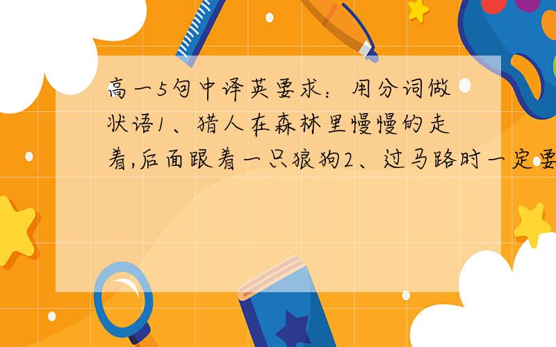 高一5句中译英要求：用分词做状语1、猎人在森林里慢慢的走着,后面跟着一只狼狗2、过马路时一定要小心3、80多个国家都踢足球,因此足球成了一种很流行的运动4、如果你更细心,你会犯更少