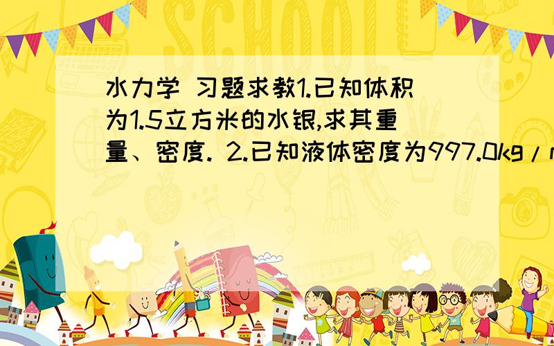 水力学 习题求教1.已知体积为1.5立方米的水银,求其重量、密度. 2.已知液体密度为997.0kg/m3,动力黏滞系数μ=8.9×10(-4次方)Pa·S,求运动黏滞系数ν和容重γ.3.已知两间距为1.5mm的水平平板之间充满