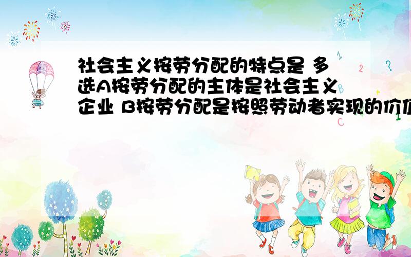 社会主义按劳分配的特点是 多选A按劳分配的主体是社会主义企业 B按劳分配是按照劳动者实现的价值进行的 C按劳分配是通过商品和货币的形式实现的 D按劳分配的主体是社会主义国家 E按劳