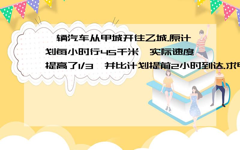 一辆汽车从甲城开往乙城.原计划每小时行45千米,实际速度提高了1/3,并比计划提前2小时到达.求甲、乙两城之间的距离?并说明理由?