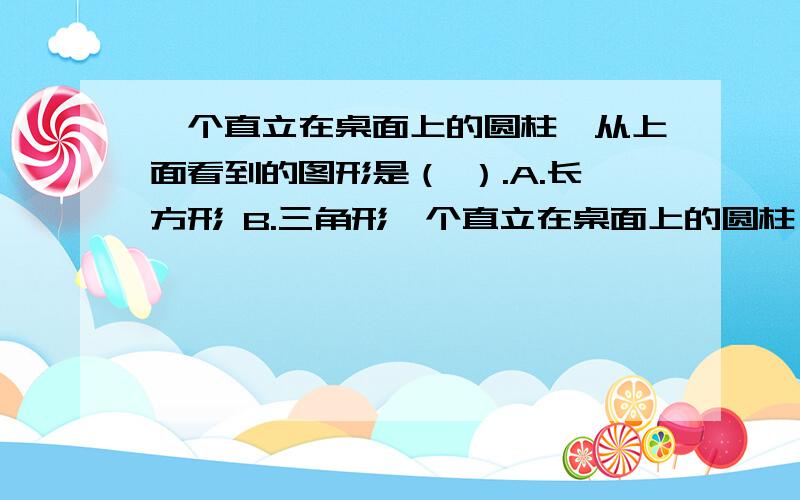 一个直立在桌面上的圆柱,从上面看到的图形是（ ）.A.长方形 B.三角形一个直立在桌面上的圆柱,从上面看到的图形是（ ）.A.长方形 B.三角形 c.圆形 D.扇形