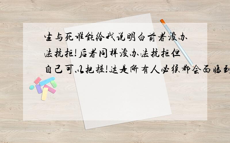 生与死谁能给我说明白前者没办法抗拒!后者同样没办法抗拒但自己可以把握!这是所有人必须都会面临到的过程?活的幸福精彩可以逃避这个过程?活的伟大传奇可以逃避这个过程?窝囊坎坷平