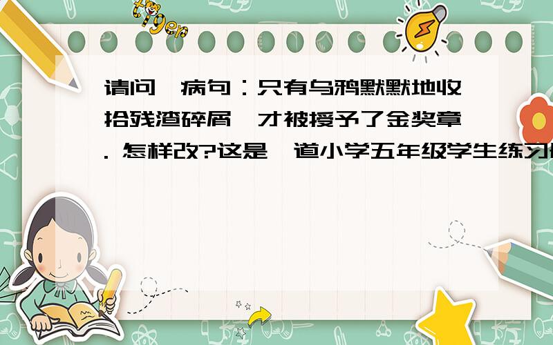 请问,病句：只有乌鸦默默地收拾残渣碎屑,才被授予了金奖章. 怎样改?这是一道小学五年级学生练习册上的题如果改为：只有乌鸦默默地收拾残渣碎屑，它才被授予了金奖章。  可以否？