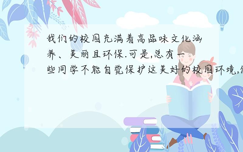 我们的校园充满着高品味文化涵养、美丽且环保.可是,总有一些同学不能自觉保护这美好的校园环境,例如,校园里原本洁白的墙壁遗留有脚印、球印；光洁的地板粘上了口香糖.作为一名中学