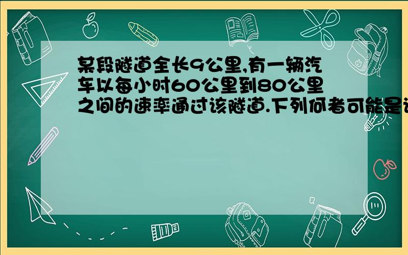 某段隧道全长9公里,有一辆汽车以每小时60公里到80公里之间的速率通过该隧道.下列何者可能是该车通过隧道B 8分钟 9/60*60=9分钟9/80*60=6.即是6.75--9分钟之间 选B 为什么要乘60