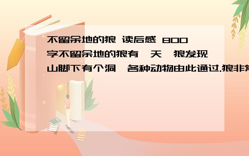 不留余地的狼 读后感 800字不留余地的狼有一天,狼发现山脚下有个洞,各种动物由此通过.狼非常高兴,它想,守住山洞就可以捕获到各种猎物.于是,它堵上洞的另一端,单等动物们来送死.第一天,