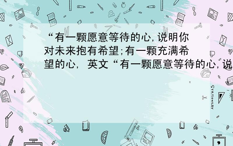 “有一颗愿意等待的心,说明你对未来抱有希望;有一颗充满希望的心, 英文“有一颗愿意等待的心,说明你对未来抱有希望；有一颗充满希望的心,那么等待,又算得了什么?”求这句话的英文翻