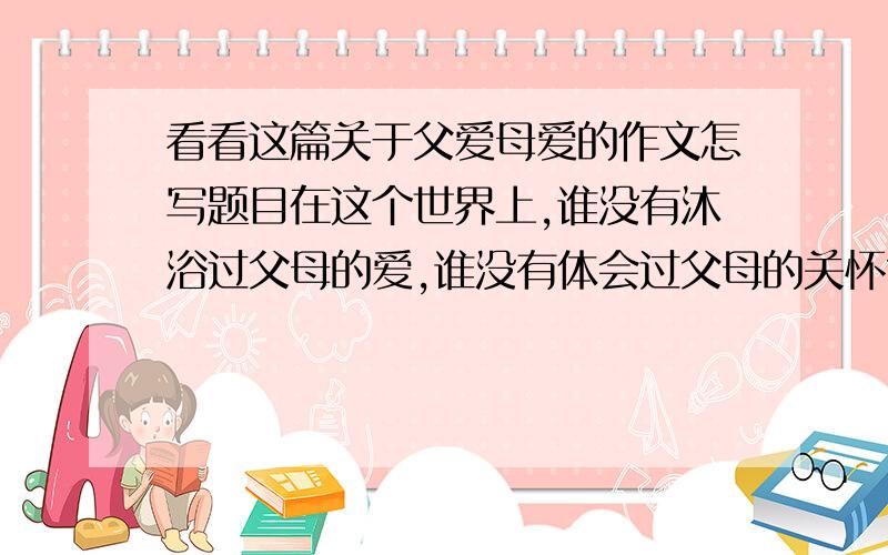 看看这篇关于父爱母爱的作文怎写题目在这个世界上,谁没有沐浴过父母的爱,谁没有体会过父母的关怀?我也拥有无时无刻不在惦记着我,关心着我的爸爸和妈妈.　　我的爸爸用“严父”形容