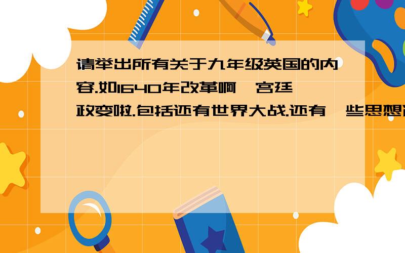 请举出所有关于九年级英国的内容.如1640年改革啊,宫廷政变啦.包括还有世界大战.还有一些思想运动什么的.求都举出.