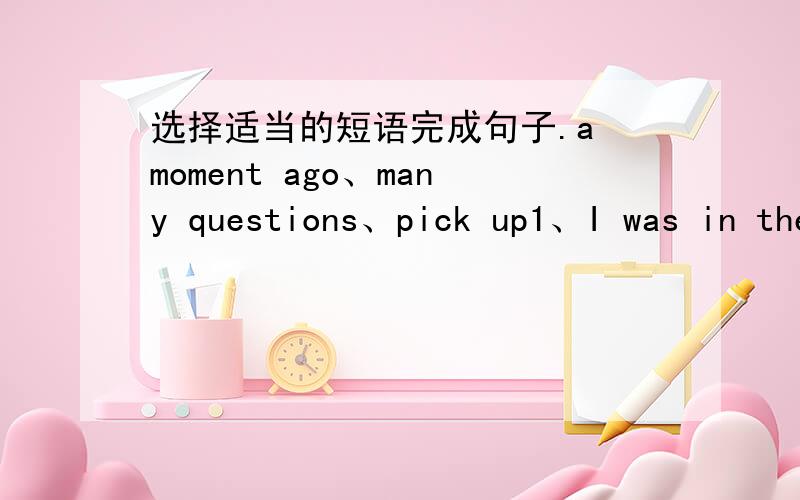 选择适当的短语完成句子.a moment ago、many questions、pick up1、I was in the study().Now,I'm in my bedroom.2、My little cousin has(),he always asks his mother.3、Please() the purse and give it to your grandpa.