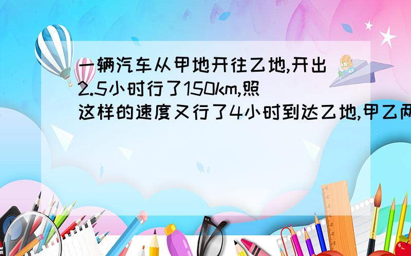 一辆汽车从甲地开往乙地,开出2.5小时行了150km,照这样的速度又行了4小时到达乙地,甲乙两地相距多少千米?