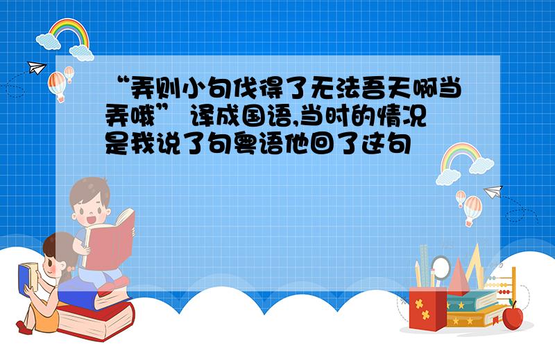 “弄则小句伐得了无法吾天啊当弄哦” 译成国语,当时的情况是我说了句粤语他回了这句