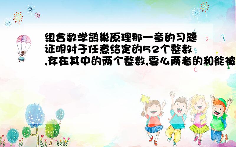 组合数学鸽巢原理那一章的习题证明对于任意给定的52个整数,存在其中的两个整数,要么两者的和能被100整除,要么两者的差能被100整除.