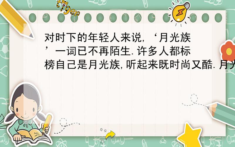 对时下的年轻人来说,‘月光族’一词已不再陌生.许多人都标榜自己是月光族,听起来既时尚又酷.月光族的唯一条件是：工资月月光,不剩一分,只许负债,不可盈余.这样的月光族占大学毕业生