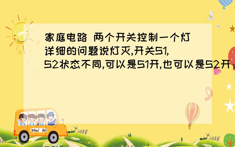 家庭电路 两个开关控制一个灯详细的问题说灯灭,开关S1,S2状态不同,可以是S1开,也可以是S2开；然后,无论是打上那一个或者打下哪一个,灯都会亮明,有助于回答者给出准确的答案