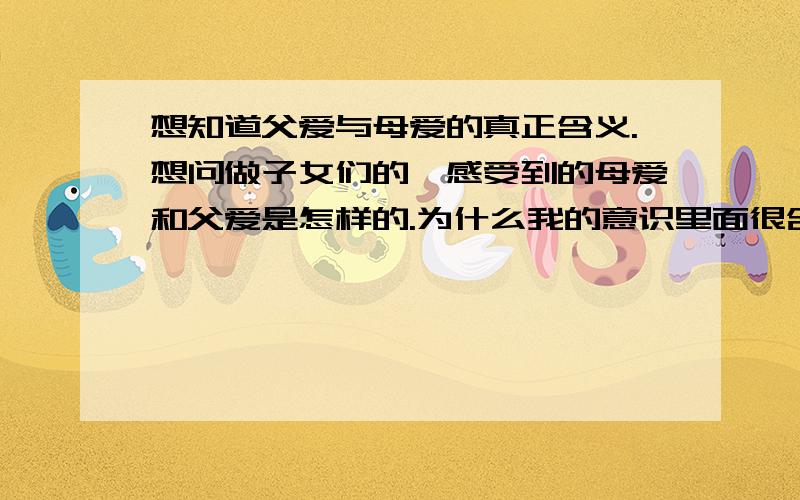 想知道父爱与母爱的真正含义.想问做子女们的,感受到的母爱和父爱是怎样的.为什么我的意识里面很含糊.有时觉得母爱和父爱并不是那么伟大,似乎不是人们文章中语言所表达的那么美.