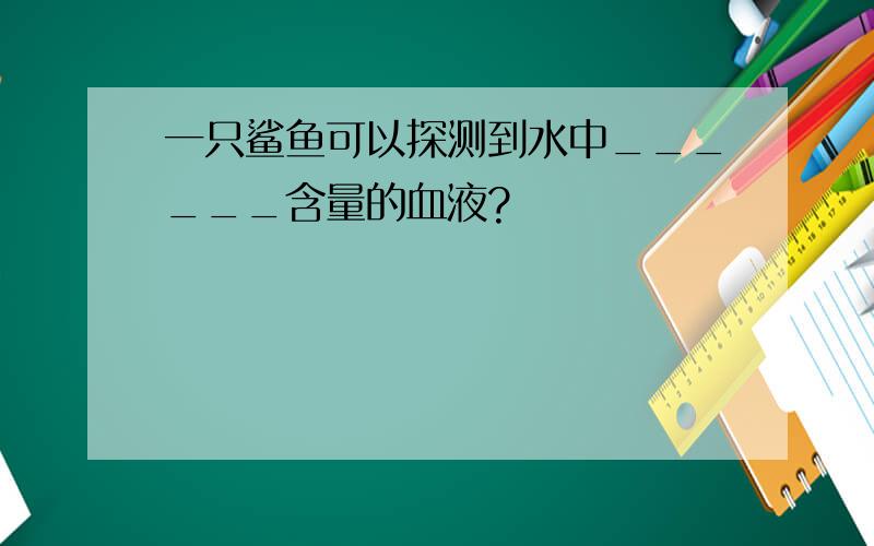 一只鲨鱼可以探测到水中______含量的血液?