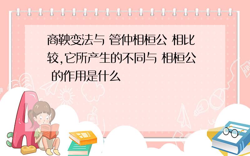 商鞅变法与 管仲相桓公 相比较,它所产生的不同与 相桓公 的作用是什么