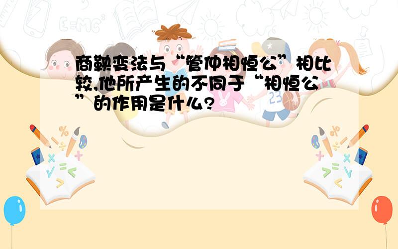 商鞅变法与“管仲相恒公”相比较,他所产生的不同于“相恒公”的作用是什么?