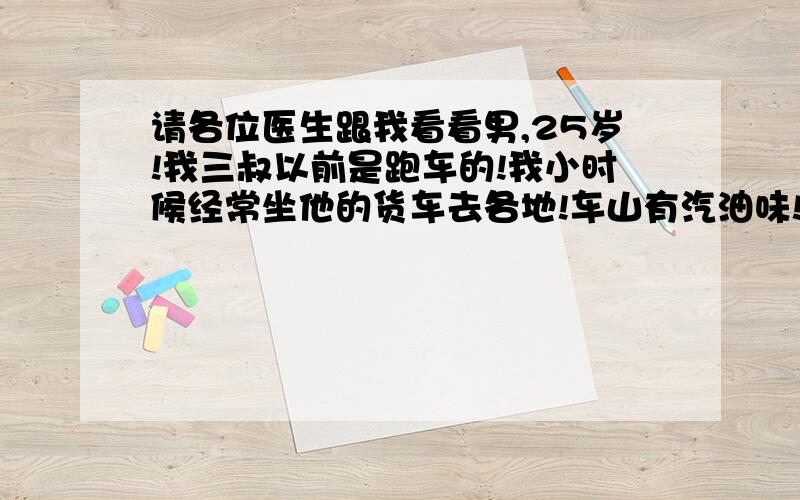 请各位医生跟我看看男,25岁!我三叔以前是跑车的!我小时候经常坐他的货车去各地!车山有汽油味!不知道怎么的我就很喜欢闻汽油味!它们都说汽油味难闻,但是我闻着是香的!还有就是几年前我