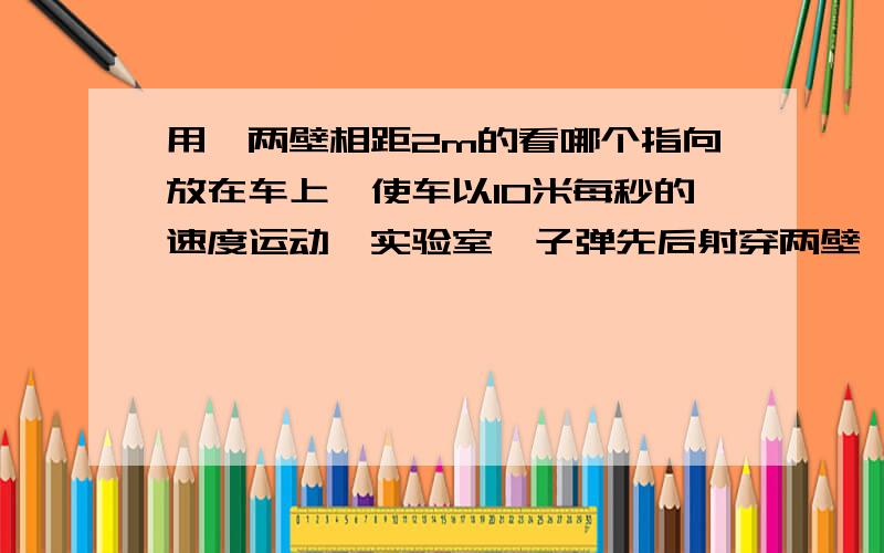 用一两壁相距2m的看哪个指向放在车上,使车以10米每秒的速度运动,实验室,子弹先后射穿两壁,实验测得,两壁上的弹孔沿车的运动方向偏差4cm,计算子弹在100m附近的平均速度