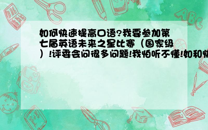 如何快速提高口语?我要参加第七届英语未来之星比赛（国家级）!评委会问很多问题!我怕听不懂!如和快速提高口语?最好能在6天内!我有英语基础!