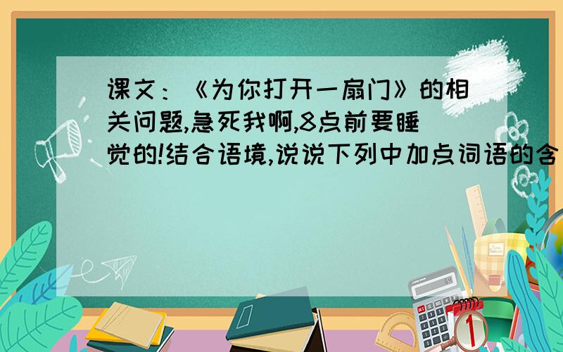 课文：《为你打开一扇门》的相关问题,急死我啊,8点前要睡觉的!结合语境,说说下列中加点词语的含义1.为你打开一扇门（你）2.世界上有无数关闭着.每一扇门里,都有一个你不了解的世界.（