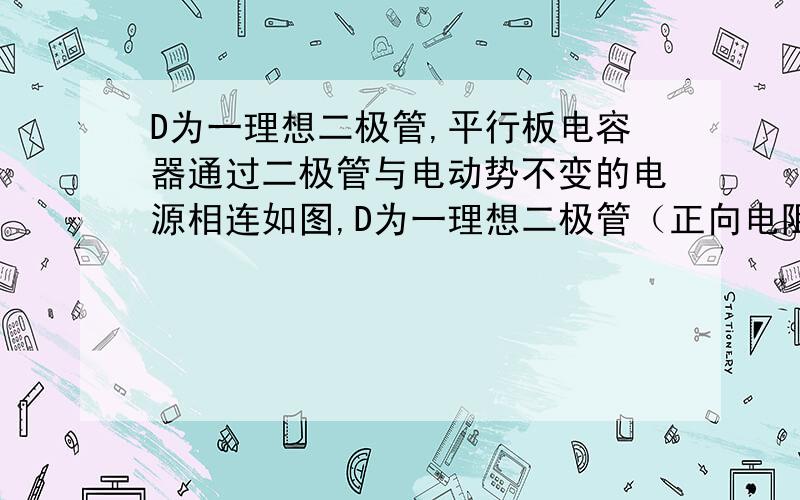 D为一理想二极管,平行板电容器通过二极管与电动势不变的电源相连如图,D为一理想二极管（正向电阻为0,反向电阻无穷大）,平行板电容器通过二极管与电动势不变的电源相连,下列是有关极