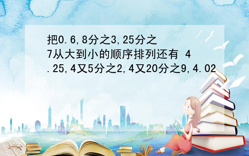 把0.6,8分之3,25分之7从大到小的顺序排列还有 4.25,4又5分之2,4又20分之9,4.02