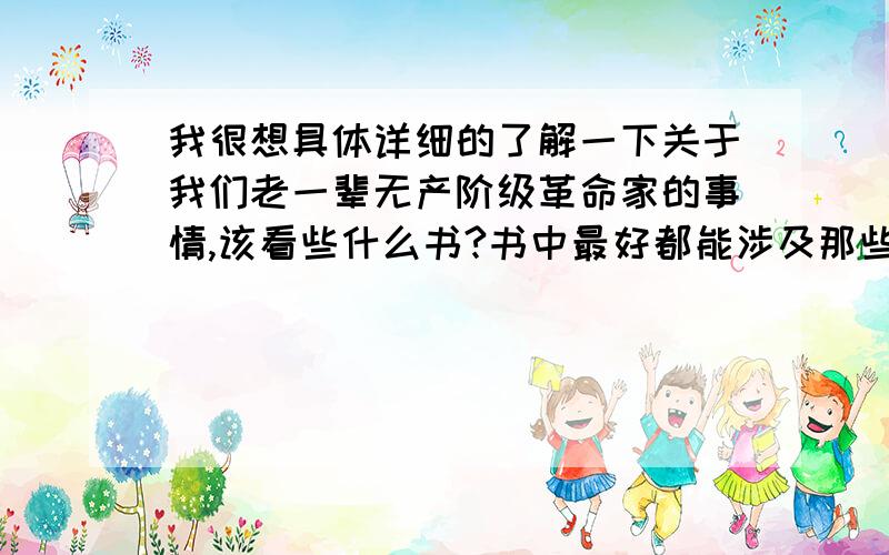 我很想具体详细的了解一下关于我们老一辈无产阶级革命家的事情,该看些什么书?书中最好都能涉及那些值得我们尊敬的老人们,不规定只写一个人的,要是有对话就更好了.