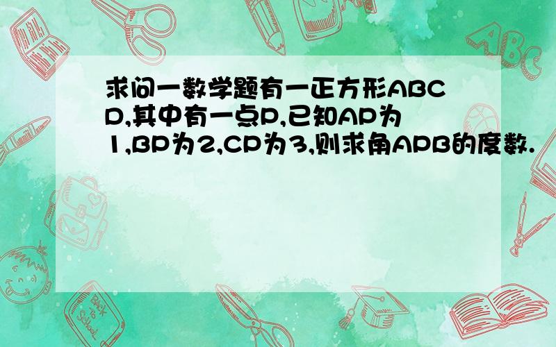 求问一数学题有一正方形ABCD,其中有一点P,已知AP为1,BP为2,CP为3,则求角APB的度数.