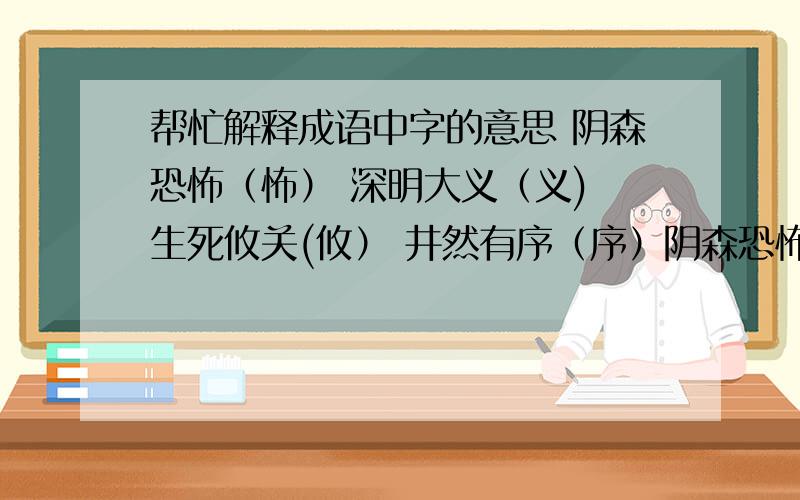 帮忙解释成语中字的意思 阴森恐怖（怖） 深明大义（义) 生死攸关(攸） 井然有序（序）阴森恐怖（怖） 深明大义（义) 生死攸关(攸） 井然有序（序） 解释括号里的字