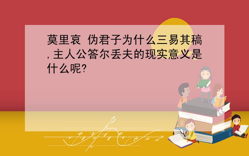 莫里哀 伪君子为什么三易其稿,主人公答尔丢夫的现实意义是什么呢?