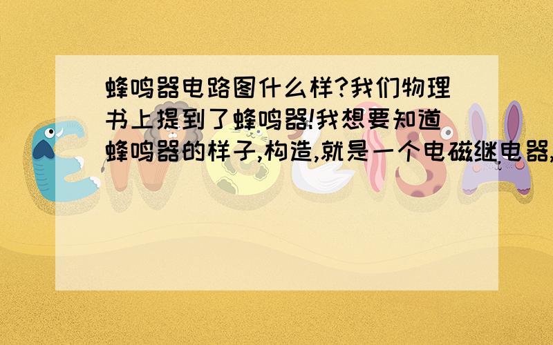 蜂鸣器电路图什么样?我们物理书上提到了蜂鸣器!我想要知道蜂鸣器的样子,构造,就是一个电磁继电器,与一个蜂鸣器够成的电路!