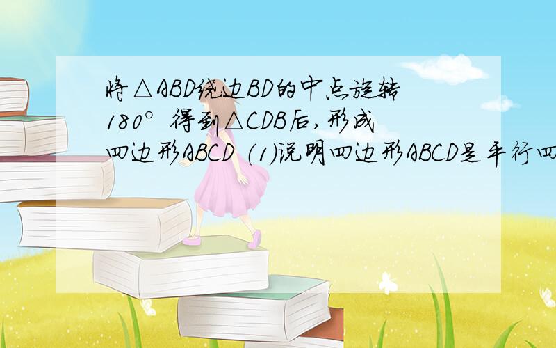 将△ABD绕边BD的中点旋转180°得到△CDB后,形成四边形ABCD （1）说明四边形ABCD是平行四边形的理由（2）若△ABD中,AB=AD,按以上的方式得到的四边形ABCD是什么特殊的平行四边形,请说明理由 （要