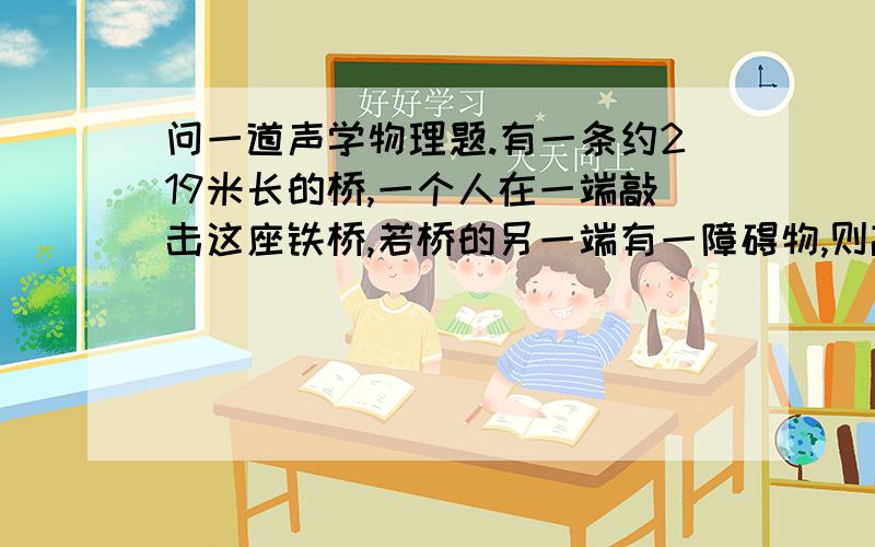 问一道声学物理题.有一条约219米长的桥,一个人在一端敲击这座铁桥,若桥的另一端有一障碍物,则敲的人能听见几声回音?为什么?