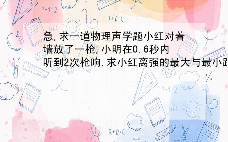 急,求一道物理声学题小红对着墙放了一枪,小明在0.6秒内听到2次枪响,求小红离强的最大与最小距离?