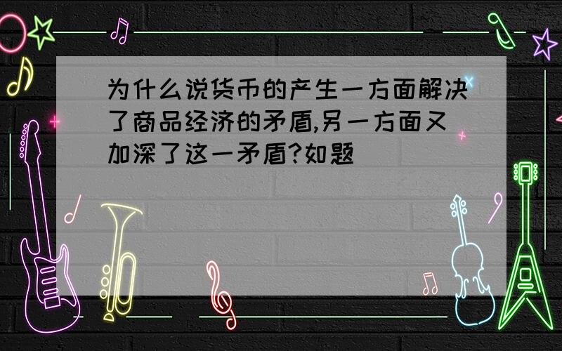 为什么说货币的产生一方面解决了商品经济的矛盾,另一方面又加深了这一矛盾?如题