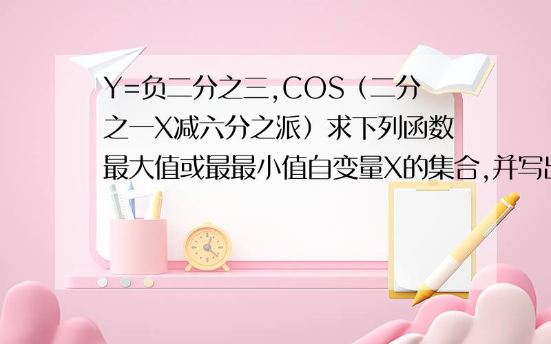 Y=负二分之三,COS（二分之一X减六分之派）求下列函数最大值或最最小值自变量X的集合,并写出最大值或蕞小值,