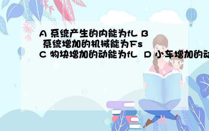 A 系统产生的内能为fL B 系统增加的机械能为Fs  C 物块增加的动能为fL  D 小车增加的动能为Fs-fL